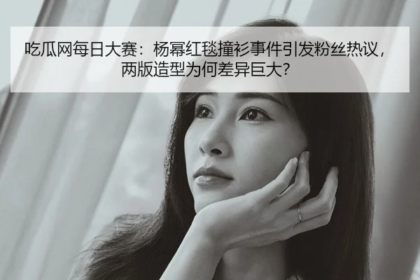 吃瓜网每日大赛：杨幂红毯撞衫事件引发粉丝热议，两版造型为何差异巨大？